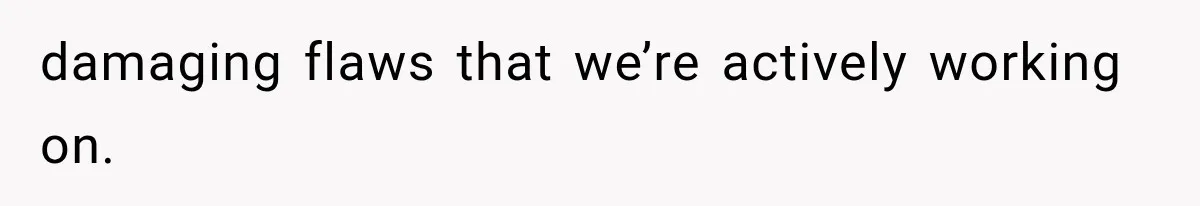 damaging flaws that we’re actively working on.