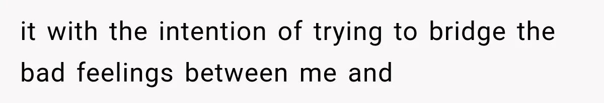 it with the intention of trying to bridge the bad feelings between me and