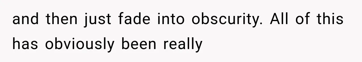 and then just fade into obscurity. All of this has obviously been really