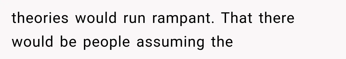 theories would run rampant. That there would be people assuming the