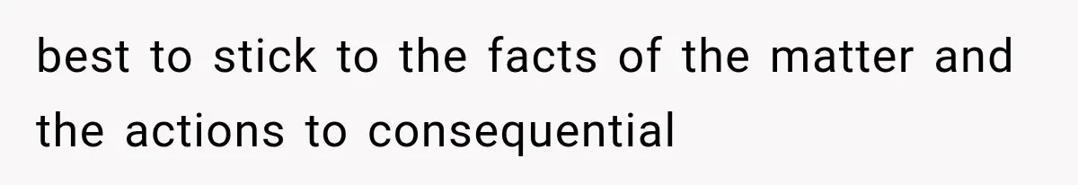best to stick to the facts of the matter and the actions to consequential