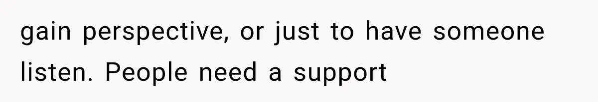 gain perspective, or just to have someone listen. People need a support