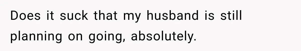 Does it suck that my husband is still planning on going, absolutely.