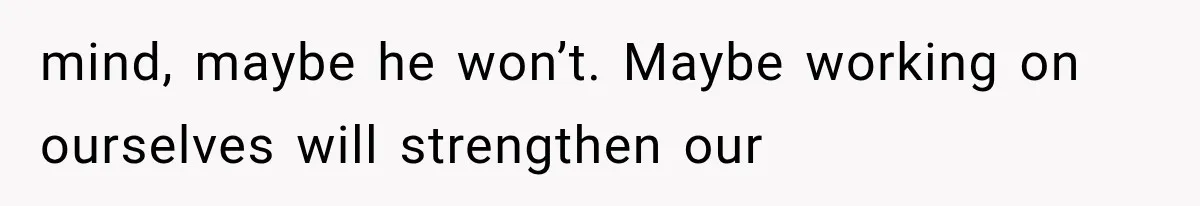 mind, maybe he won’t. Maybe working on ourselves will strengthen our