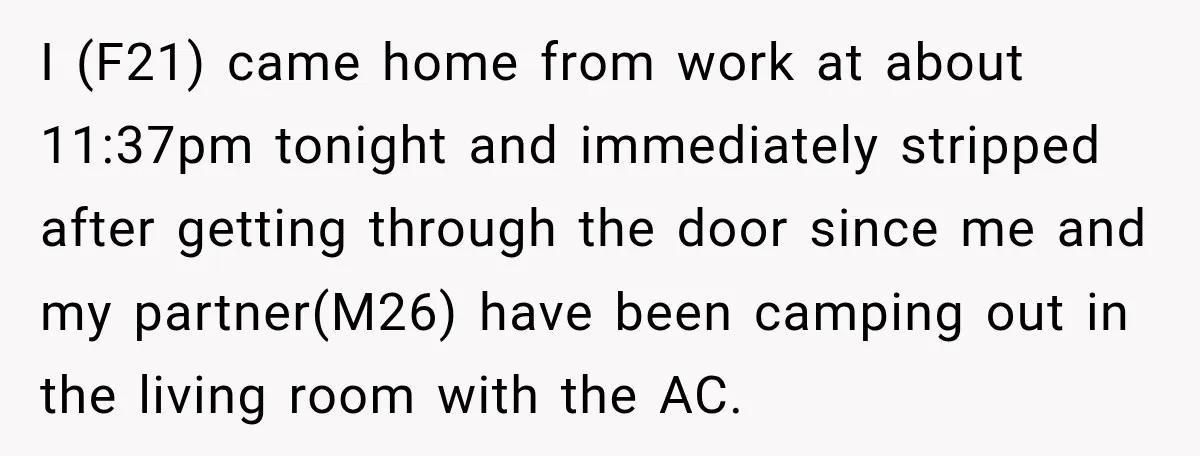 I (F21) came home from work at about 11:37pm tonight and immediately stripped after getting through the door since me and my partner(M26) have been camping out in the living...