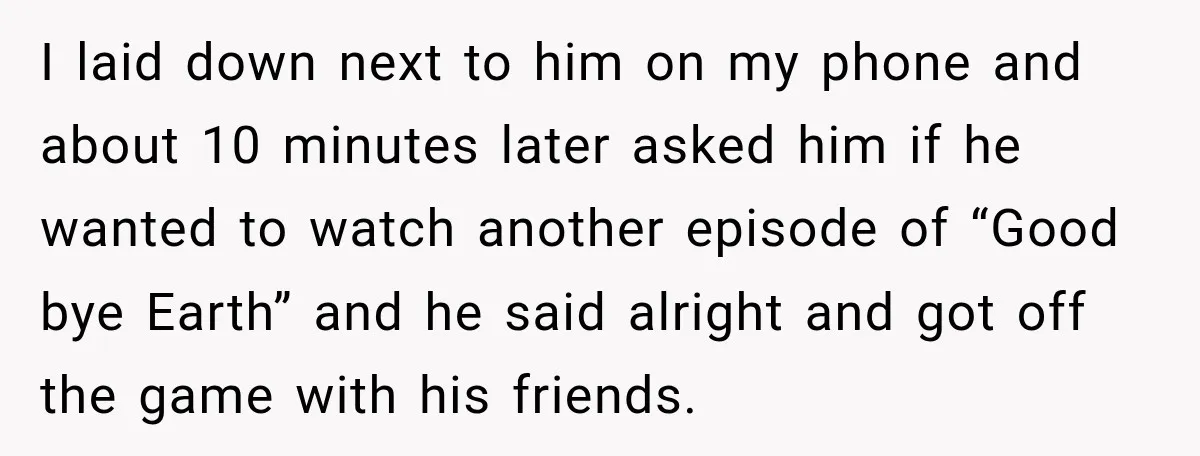 I laid down next to him on my phone and about 10 minutes later asked him if he wanted to watch another episode of “Good bye Earth” and he said...