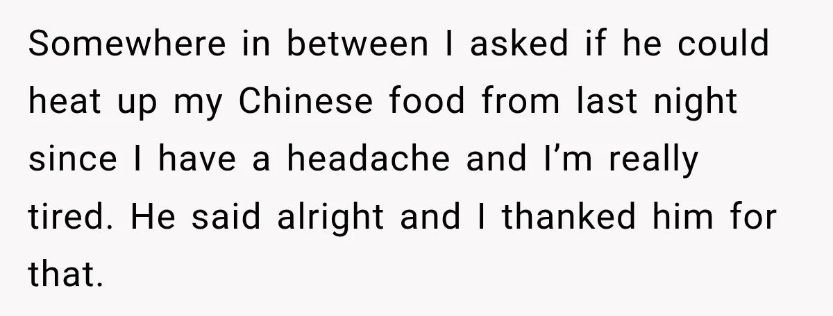 Somewhere in between I asked if he could heat up my Chinese food from last night since I have a headache and I’m really tired. He said alright and I...