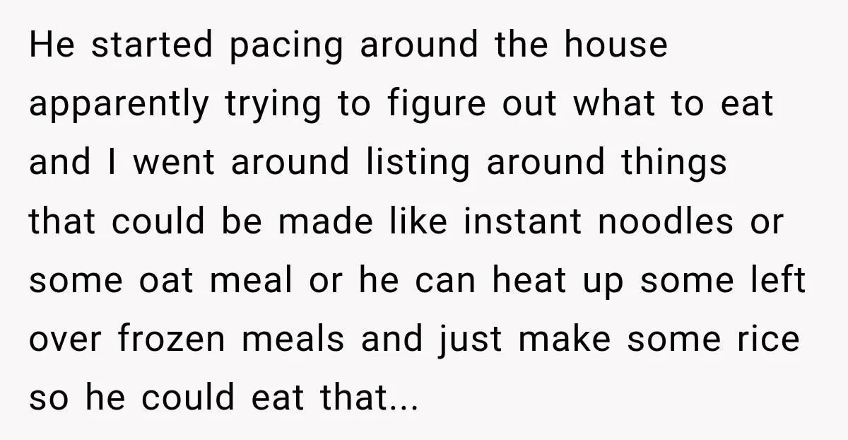 He started pacing around the house apparently trying to figure out what to eat and I went around listing around things that could be made like instant noodles or some...