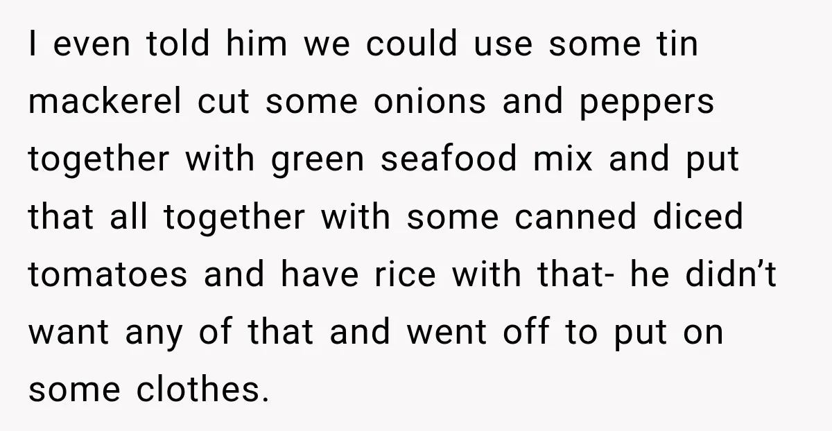 I even told him we could use some tin mackerel cut some onions and peppers together with green seafood mix and put that all together with some canned diced tomatoes...