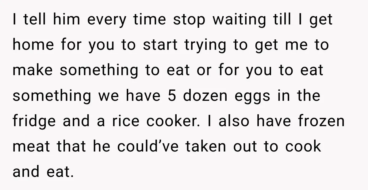 I tell him every time stop waiting till I get home for you to start trying to get me to make something to eat or for you to eat something...