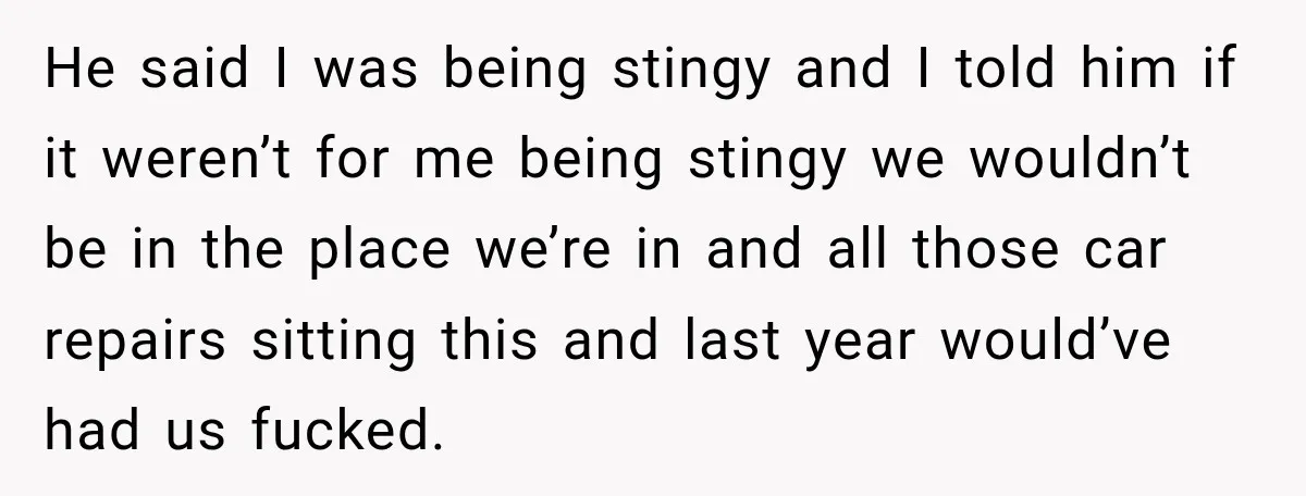 He said I was being stingy and I told him if it weren’t for me being stingy we wouldn’t be in the place we’re in and all those car repairs...