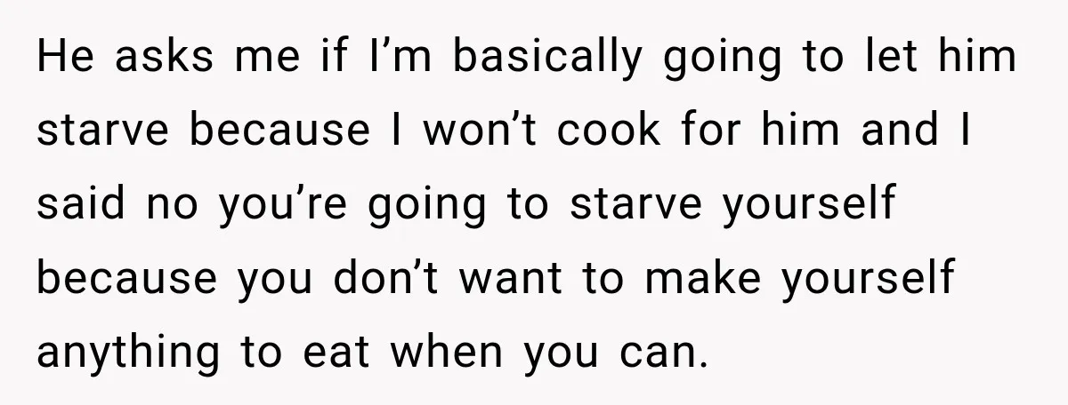 He asks me if I’m basically going to let him starve because I won’t cook for him and I said no you’re going to starve yourself because you don’t want...