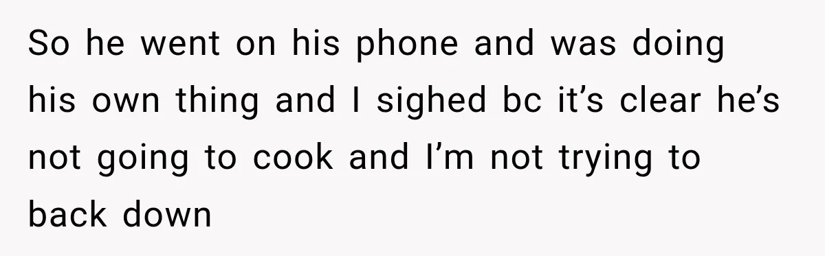 So he went on his phone and was doing his own thing and I sighed bc it’s clear he’s not going to cook and I’m not trying to back down