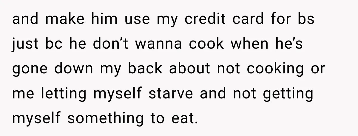 and make him use my credit card for bs just bc he don’t wanna cook when he’s gone down my back about not cooking or me letting myself starve and...
