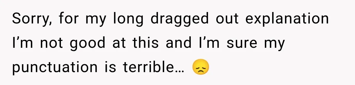Sorry, for my long dragged out explanation I’m not good at this and I’m sure my punctuation is terrible… 😞