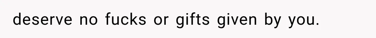 deserve no fucks or gifts given by you.