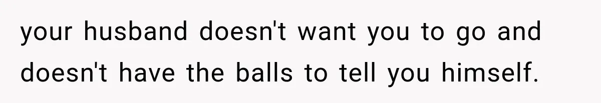 your husband doesn't want you to go and doesn't have the balls to tell you himself.