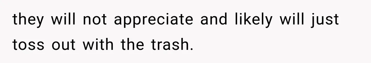 they will not appreciate and likely will just toss out with the trash.