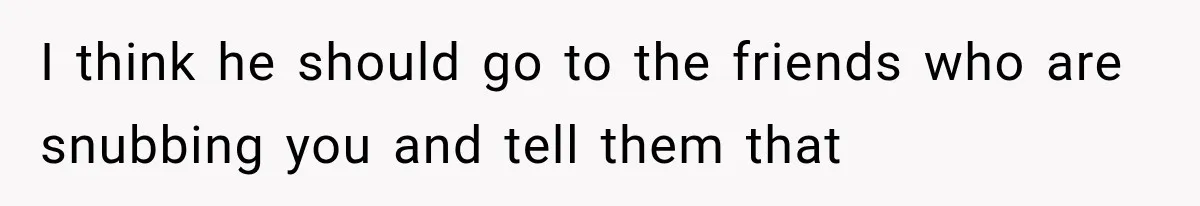 I think he should go to the friends who are snubbing you and tell them that