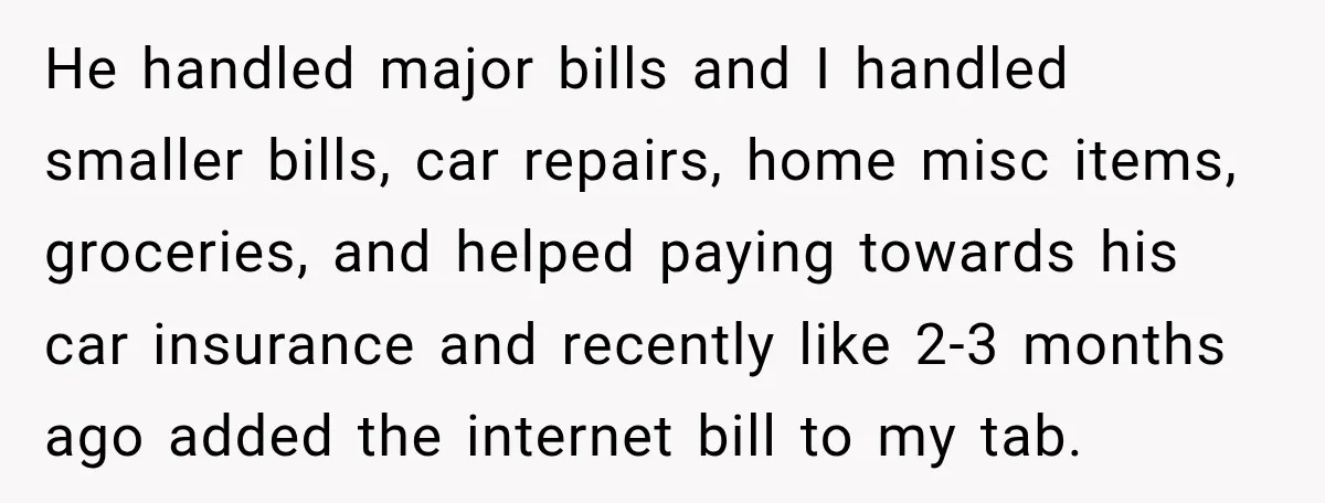 He handled major bills and I handled smaller bills, car repairs, home misc items, groceries, and helped paying towards his car insurance and recently like 2-3 months ago added the...