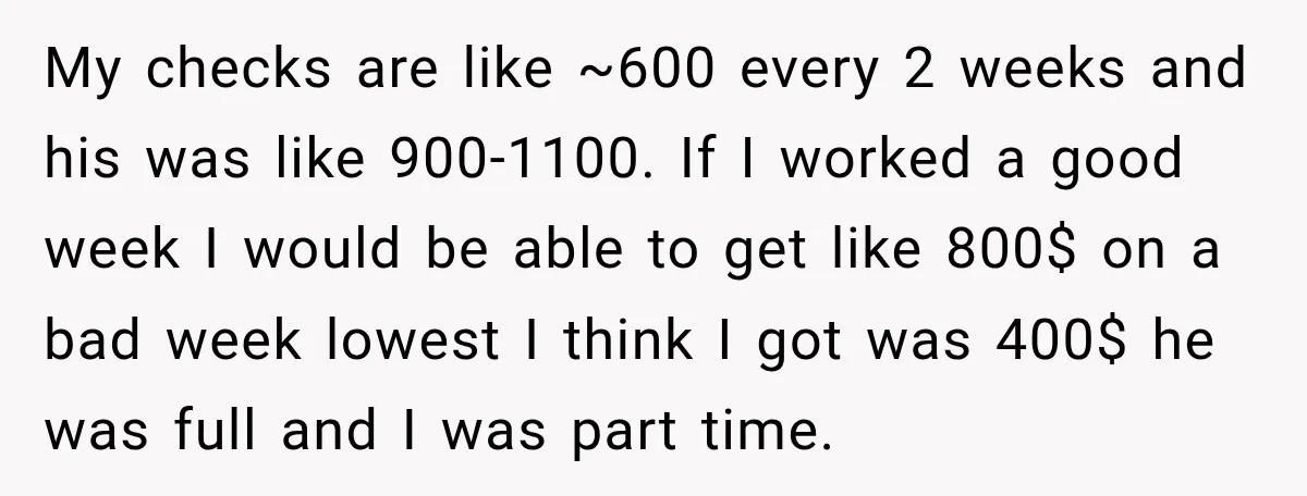 My checks are like ~600 every 2 weeks and his was like 900-1100. If I worked a good week I would be able to get like 800$ on a bad...