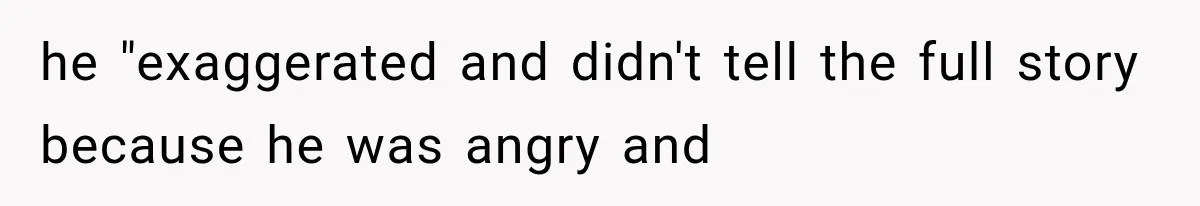 he "exaggerated and didn't tell the full story because he was angry and