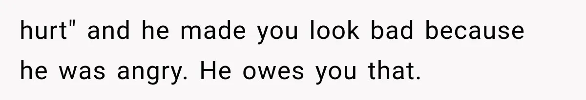 hurt" and he made you look bad because he was angry. He owes you that.