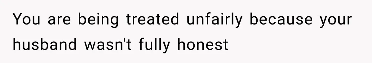 You are being treated unfairly because your husband wasn't fully honest