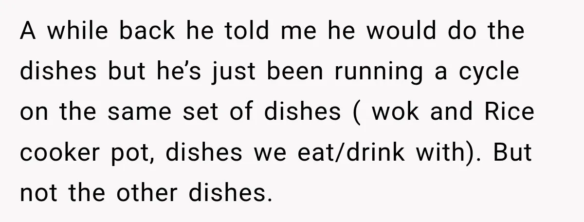 A while back he told me he would do the dishes but he’s just been running a cycle on the same set of dishes ( wok and Rice cooker pot,...