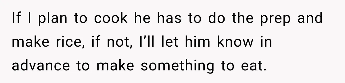 If I plan to cook he has to do the prep and make rice, if not, I’ll let him know in advance to make something to eat.