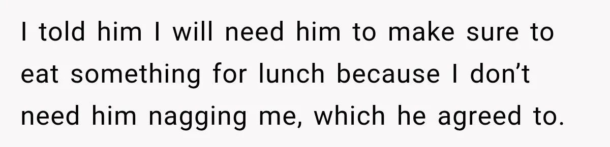 I told him I will need him to make sure to eat something for lunch because I don’t need him nagging me, which he agreed to.