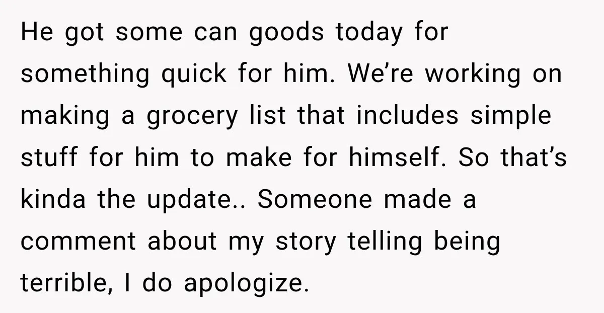He got some can goods today for something quick for him. We’re working on making a grocery list that includes simple stuff for him to make for himself. So that’s...