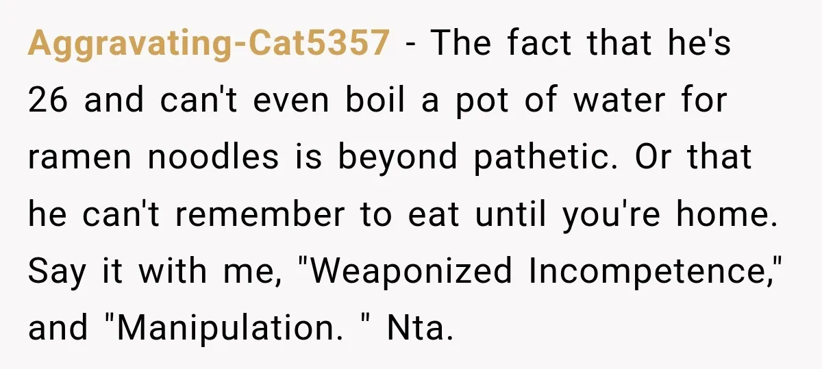 Aggravating-Cat5357 − The fact that he's 26 and can't even boil a pot of water for ramen noodles is beyond pathetic. Or that he can't remember to eat until you're...