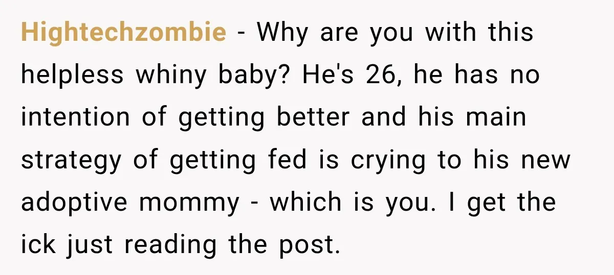 Hightechzombie − Why are you with this helpless whiny baby? He's 26, he has no intention of getting better and his main strategy of getting fed is crying to his...