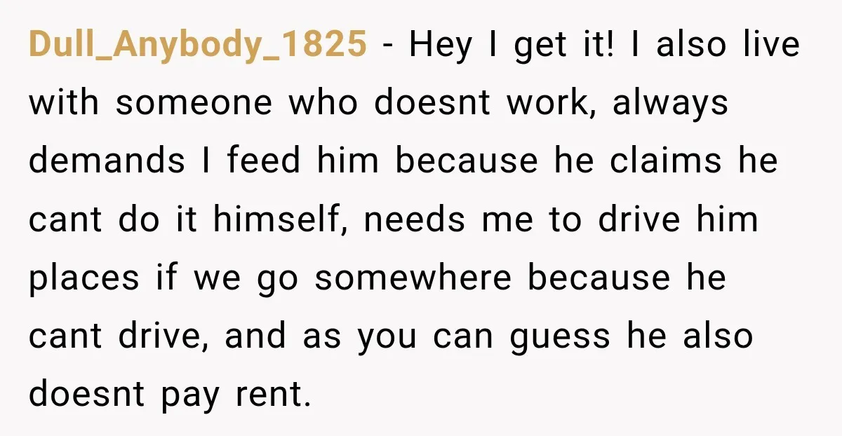 Dull_Anybody_1825 − Hey I get it! I also live with someone who doesnt work, always demands I feed him because he claims he cant do it himself, needs me to...