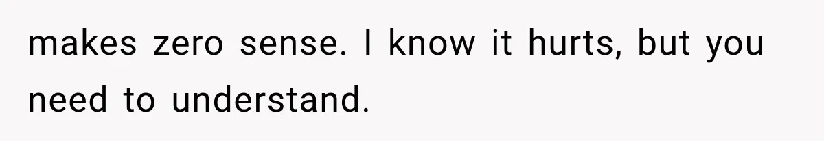 makes zero sense. I know it hurts, but you need to understand.