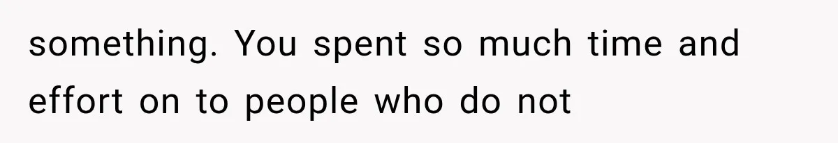 something. You spent so much time and effort on to people who do not