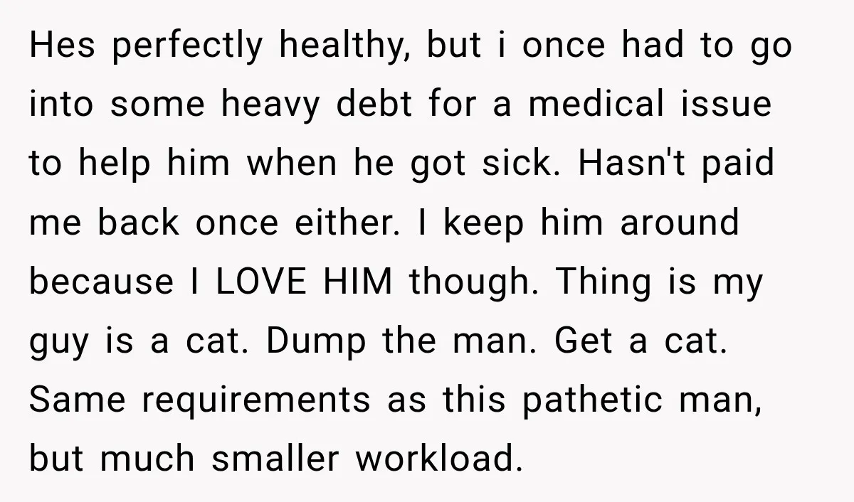 Hes perfectly healthy, but i once had to go into some heavy debt for a medical issue to help him when he got sick. Hasn't paid me back once either....