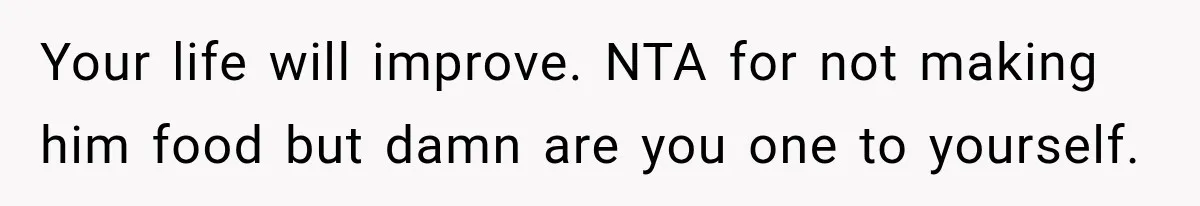 Your life will improve. NTA for not making him food but damn are you one to yourself.