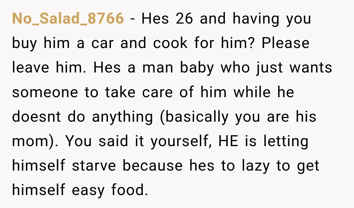 No_Salad_8766 − Hes 26 and having you buy him a car and cook for him? Please leave him. Hes a man baby who just wants someone to take care of...