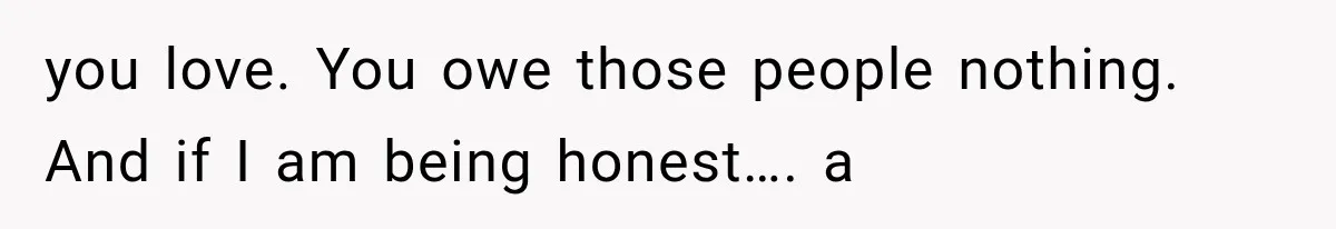 you love. You owe those people nothing. And if I am being honest…. a