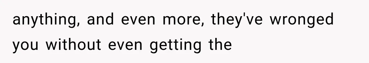 anything, and even more, they've wronged you without even getting the