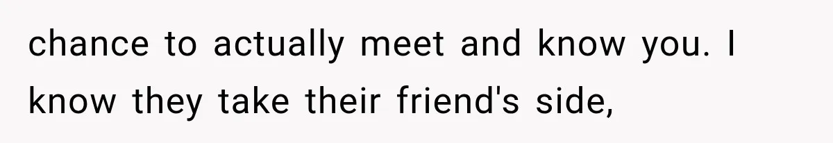 chance to actually meet and know you. I know they take their friend's side,