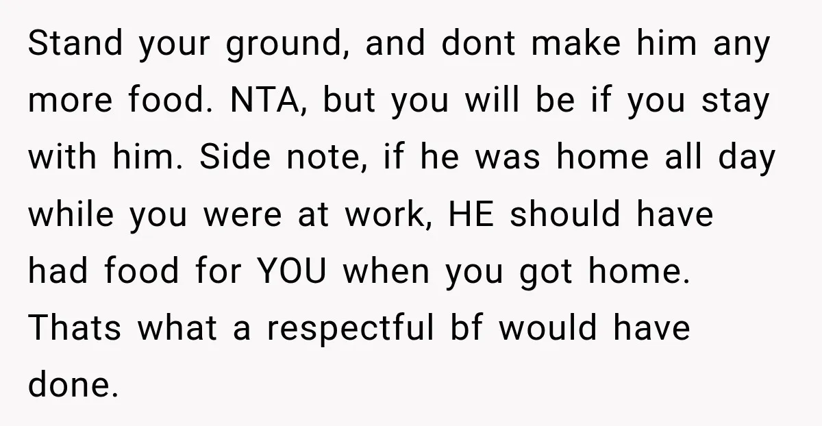 Stand your ground, and dont make him any more food. NTA, but you will be if you stay with him. Side note, if he was home all day while you...