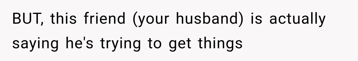 BUT, this friend (your husband) is actually saying he's trying to get things