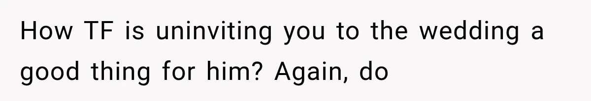 How TF is uninviting you to the wedding a good thing for him? Again, do