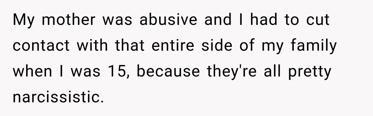 My mother was abusive and I had to cut contact with that entire side of my family when I was 15, because they're all pretty narcissistic.