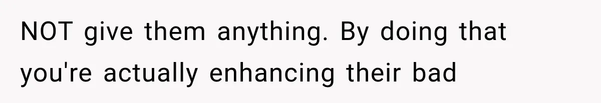 NOT give them anything. By doing that you're actually enhancing their bad