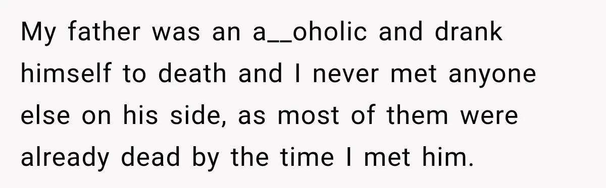 My father was an a__oholic and drank himself to death and I never met anyone else on his side, as most of them were already dead by the time I...