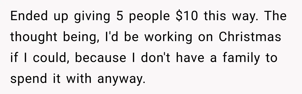 Ended up giving 5 people $10 this way. The thought being, I'd be working on Christmas if I could, because I don't have a family to spend it with anyway.